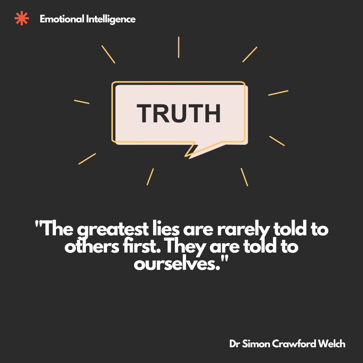 Visual description: On a dark charcoal background, a cream coloured speech bubble outlined in yellow sits at the center with the word TRUTH inside it. Thin yellow rays radiate outward from the bubble like a burst of light. The category label Emotional Intelligence appears at the top left beside an orange asterisk mark.
Concept: The single word TRUTH radiating from a speech bubble frames honesty as something that must first be spoken inwardly, setting up the tension between the lies we tell others and the lies we tell ourselves.
Quote: "The greatest lies are rarely told to others first. They are told to ourselves."
By Dr Simon Crawford Welch
