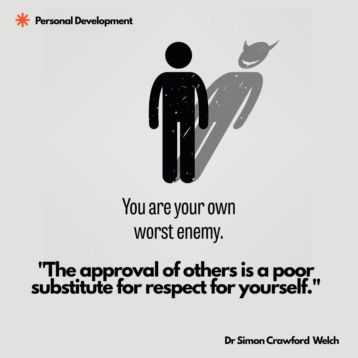 Visual description: On a light grey textured background, a black stick figure stands upright and casts a grey shadow shaped like a caped, horned figure behind it. The category label Personal Development appears at the top left beside an orange asterisk mark. Grey graphic text above the quote reads: You are your own worst enemy.
Concept: The ordinary figure casting a distorted, menacing shadow visualizes how our harshest opposition often comes from within, aligning with the personal development theme of self respect over external validation.
Quote: "The approval of others is a poor substitute for respect for yourself."
By Dr Simon Crawford Welch
